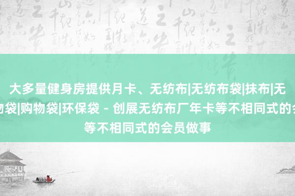 大多量健身房提供月卡、无纺布|无纺布袋|抹布|无纺布购物袋|购物袋|环保袋 - 创展无纺布厂年卡等不相同式的会员做事