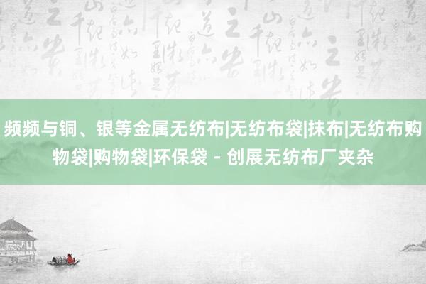 频频与铜、银等金属无纺布|无纺布袋|抹布|无纺布购物袋|购物袋|环保袋 - 创展无纺布厂夹杂