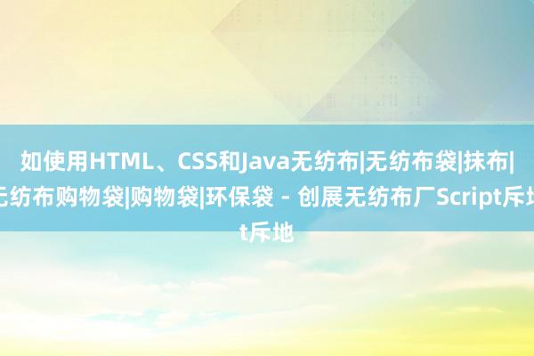 如使用HTML、CSS和Java无纺布|无纺布袋|抹布|无纺布购物袋|购物袋|环保袋 - 创展无纺布厂Script斥地