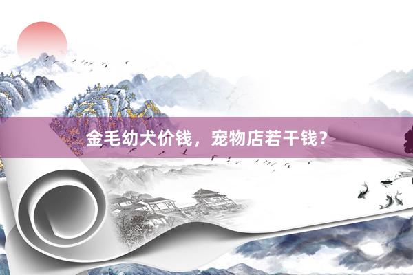 金毛幼犬价钱，宠物店若干钱？